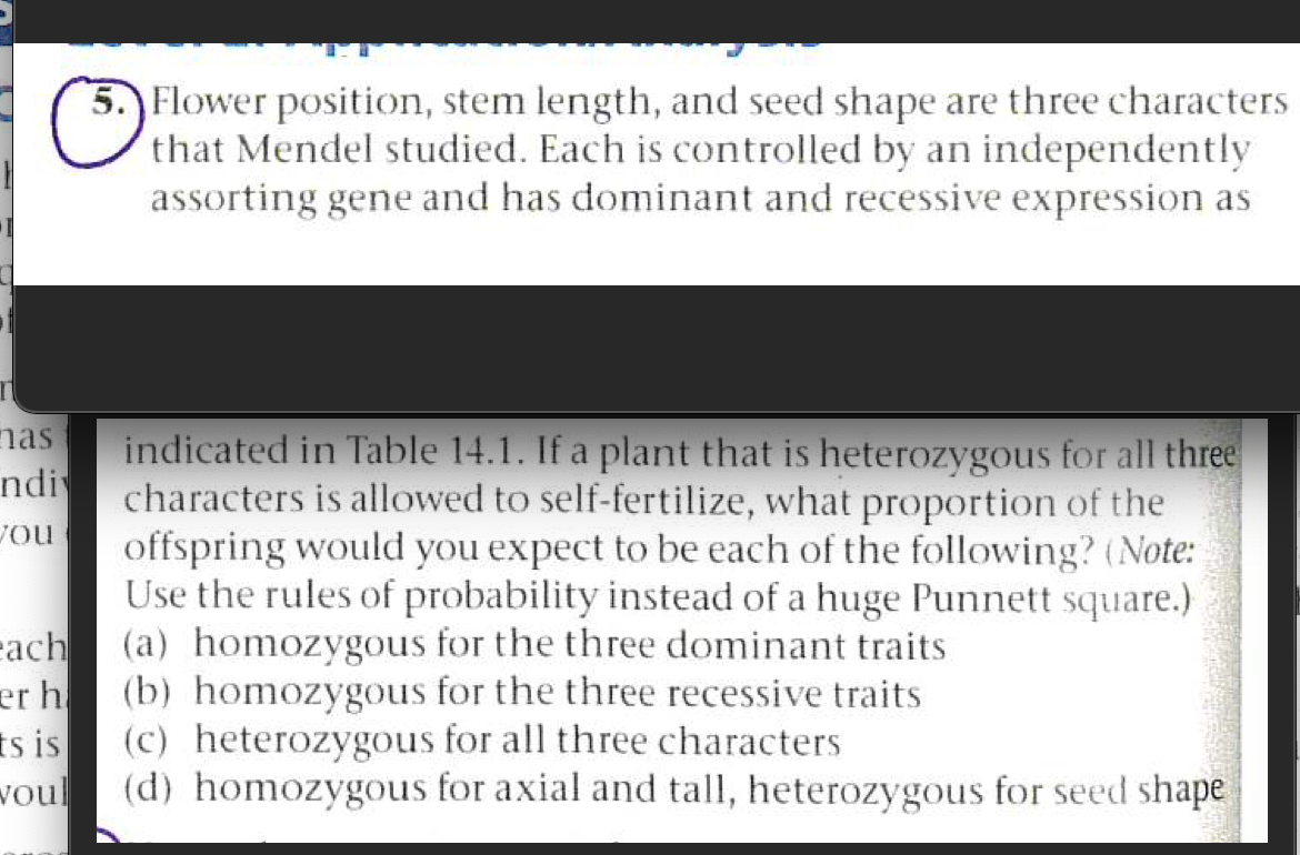 5. Flower position, stem length, and seed shape are three characters
that Mendel studied. Each is controlled by an independently
assorting gene and has dominant and recessive expression as
nas
indicated in Table 14.1. If a plant that is heterozygous for all three
characters is allowed to self-fertilize, what proportion of the
offspring would you expect to be each of the following? (Note:
Use the rules of probability instead of a huge Punnett square.)
(a) homozygous for the three dominant traits
ndi
Jou
each
er h
(b) homozygous for the three recessive traits
(c) heterozygous for all three characters
ts is
(d) homozygous for axial and tall, heterozygous for seed shape
voul
