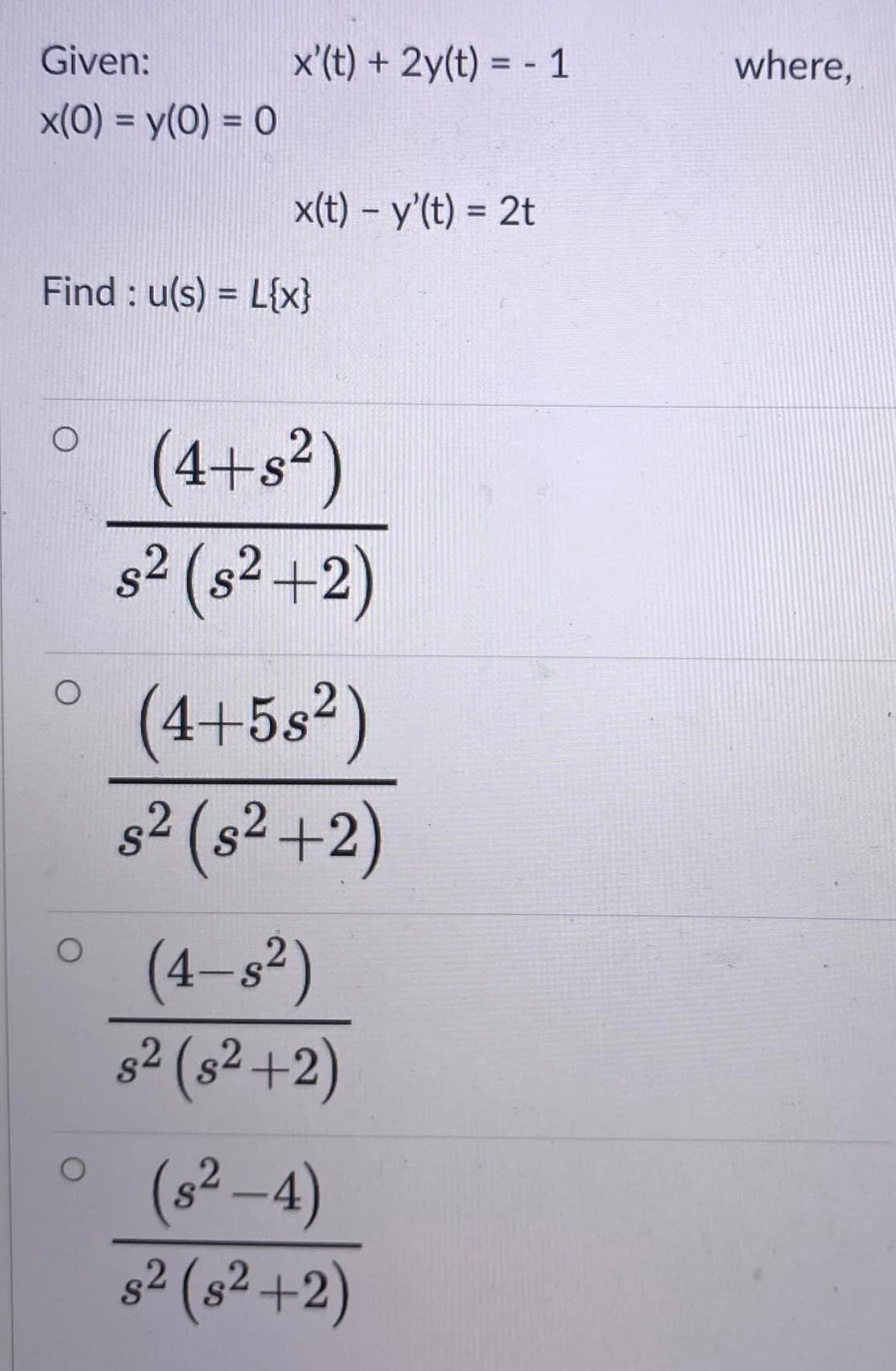 Given:
x'(t) + 2y(t) = - 1
where,
x(0) = y(0) = 0
%3D
x(t) - y'(t) = 2t
%3D
Find : u(s) = L{x}
%3D
(4+s²)
s² (s² +2)
S
(4+5s²)
s2 (s² +2)
(4-s²)
s2 (s² +2)
(s²-4)
82 (s² +2)
