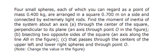 Four small spheres, each of which you can regard as a point of
mass 0.400 kg, are arranged in a square 0.700 m on a side and
connected by extremely light rods. Find the moment of inertia of
the system about an axis (a) through the center of the square,
perpendicular to its plane (an axis through point O in the figure);
(b) bisecting two opposite sides of the square (an axis along the
line AB in the figure); (c) that passes through the centers of the
upper left and lower right spheres and through point O.
(Note: Change the value in the figure)
