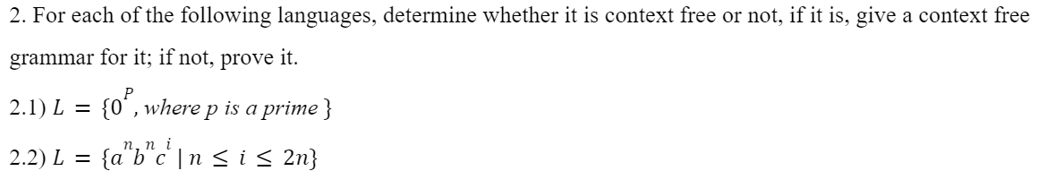 2. For each of the following languages, determine whether it is context free or not, if it is, give a context free
grammar for it; if not, prove it.
2.1) L = {0º, where p is a prime}
n.ni
2.2) L = {abc | n ≤ i ≤ 2n}