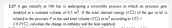 2.27 A gas initially at 100 bar is undergoing a reversible process in which its pressure gets
doubled at a constant volume of 0.5 m³. If the total internal energy (UO) of the gas in kJ is
related to the pressure P in bar and total volume (VO) in m³ according to UO =
2.0 PVO, calculate the change in enthalpy and the heat supplied.
