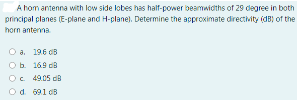 A horn antenna with low side lobes has half-power beamwidths of 29 degree in both
principal planes (E-plane and H-plane). Determine the approximate directivity (dB) of the
horn antenna.
a.
19.6 dB
Оь. 16.9 dB
C.
49.05 dB
O d. 69.1 dB
