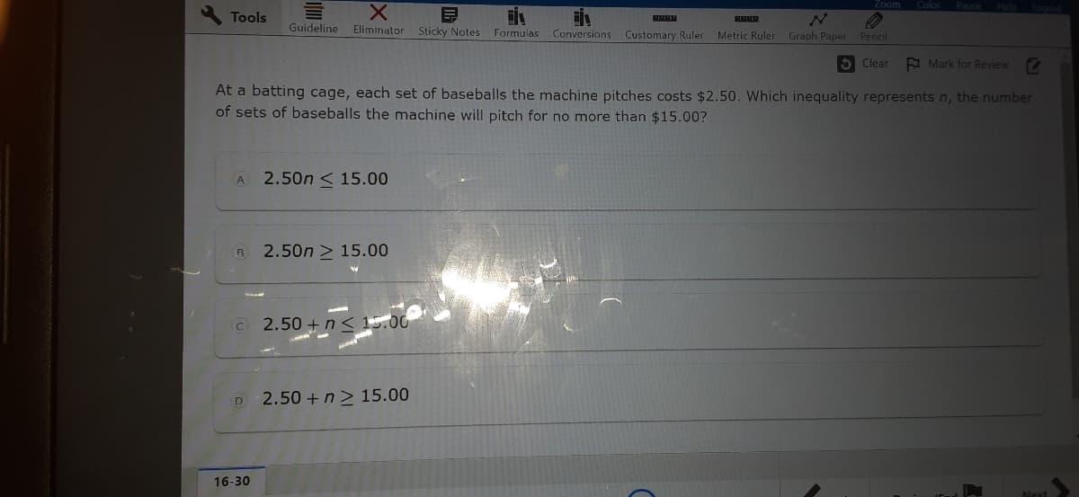 Zoom
Color
Tools
Guideline
Eliminator Sticky Notes Formulas
Conversions Customary Ruler Metric Ruler Graph Paper
Рencil
5 Clear
A Mark for Review
At a batting cage, each set of baseballs the machine pitches costs $2.50. Which inequality represents n, the number
of sets of baseballs the machine will pitch for no more than $15.00?
2.50n < 15.00
A
2.50n > 15.00
© 2.50 + n< 15.00
2.50 +n> 15.00
D
16-30
