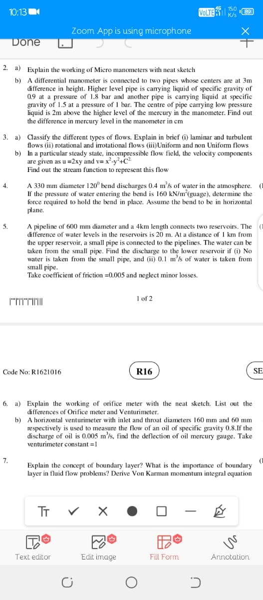 10:13
VOLTE
K/s
Zoom App is using microphone
Done
2. a) Explain the working of Micro manometers with neat sketch
b) A differential manometer is connected to two pipes whose centers are at 3m
difference in height. Higher level pipe is carrying liquid of specific gravity of
0.9 at a pressure of 1.8 bar and another pipe is carrying liquid at specific
gravity of 1.5 at a pressure of 1 bar. The centre of pipe carrying low pressure
liquid is 2m above the higher level of the mercury in the manometer. Find out
the difference in mercury level in the manometer in cm
3. a) dassify the different types of flows. Explain in brief (i) laminar and turbulent
flows (ii) rotational and irrotational flows (iii)Uniform and non Uniform flows
b) In a particular steady state, incompressible flow field, the velocity components
are given as u =2xy and v= x²-v²+C²
Find out the stream function to represent this flow
A 330 mm diameter 120° bend discharges 0.4 m'/s of water in the atmosphere. (I
If the pressure of water entering the bend is 160 kN/m(guage), determine the
force required to hold the bend in place. Assume the bend to be in horizontal
plane.
4.
A pipeline of 600 mm diameter and a 4km length connects two reservoirs. The
difference of water levels in the reservoirs is 20 m. At a distance of 1 km from
the upper reservoir, a small pipe is connected to the pipelines. The water can be
taken from the small pipe. Find the discharge to the lower reservoir if (i) No
water is taken from the small pipe, and (ii) 0.1 m²/s of water is taken from
small pipe.
Take coefficient of friction =0.005 and neglect minor losses.
5.
1 of 2
Code No: R1621016
R16
SE
6. a) Explain the working of orifice meter with the neat sketch. List out the
differences of Orifice meter and Venturimeter.
b) A horizontal venturimeter with inlet and throat diameters 160 mm and 60 mm
respectively is used to measure the flow of an oil of specific gravity 0.8.If the
discharge of oil is 0.005 m'/s, find the deflection of oil mercury gauge. Take
venturimeter constant =1
7.
Explain the concept of boundary layer? What is the importance of boundary
layer in fluid flow problems? Derive Von Karman momentum integral equation
TT
Text editor
Edit image
Fill Form
Annotation
