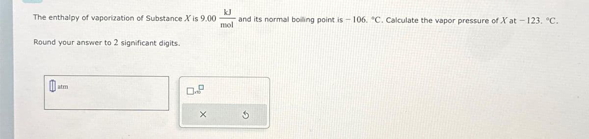 The enthalpy of vaporization of Substance X is 9.00
Round your answer to 2 significant digits.
11 atm
X
kJ
and its normal boiling point is 106. °C. Calculate the vapor pressure of X at - 123. °C.
mol
S