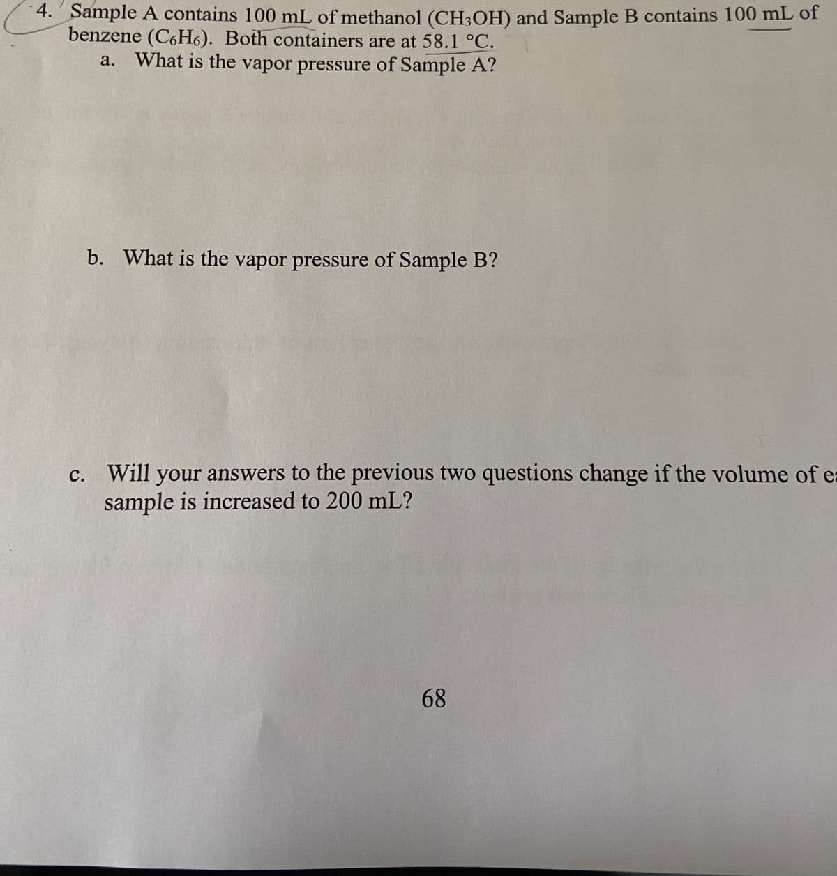 4. Sample A contains 100 mL of methanol (CH3OH) and Sample B contains 100 mL of
benzene (C6H6). Both containers are at 58.1 °C.
a. What is the vapor pressure of Sample A?
b. What is the vapor pressure of Sample B?
c. Will your answers to the previous two questions change if the volume of e
sample is increased to 200 mL?
68