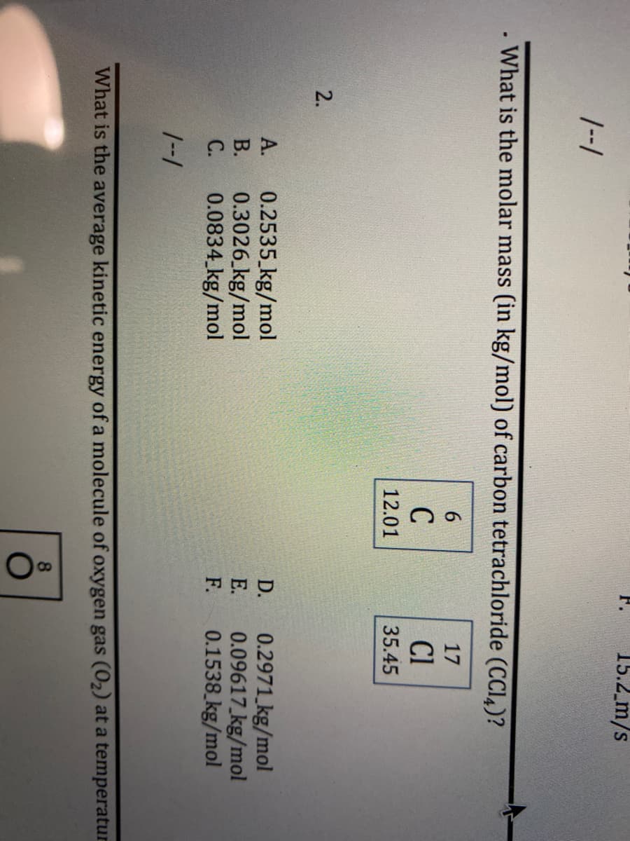 **Chemistry Question: Determining Molar Mass of Carbon Tetrachloride (CCl4)**

---

**Question:**

What is the molar mass (in kg/mol) of carbon tetrachloride (CCl₄)?

---

**Options:**

A. 0.2535 kg/mol

B. 0.3026 kg/mol

C. 0.0834 kg/mol

D. 0.2971 kg/mol

E. 0.09617 kg/mol

F. 0.1538 kg/mol

---

**Atomic Mass Information:**

- Carbon (C): Atomic Number = 6, Atomic Mass = 12.01
- Chlorine (Cl): Atomic Number = 17, Atomic Mass = 35.45

---

By referencing the periodic table, we can determine the molar mass of the atoms involved in the molecule CCl₄. 

Carbon Tetrachloride (CCl₄) is composed of one Carbon (C) atom and four Chlorine (Cl) atoms.

To calculate the molar mass of CCl₄:

1. **Carbon (C):**
   - Atomic Mass: 12.01 g/mol

2. **Chlorine (Cl):**
   - Atomic Mass: 35.45 g/mol

   Since there are four Chlorine atoms:

   - Total mass of Chlorine atoms in one molecule of CCl₄ = 4 * 35.45 g/mol 

   - Therefore, CCl₄ = 12.01 g/mol + 4*(35.45 g/mol)

   - CCl₄ = 12.01 g/mol + 141.8 g/mol

   - CCl₄ = 153.81 g/mol

3. **Converting grams per mole to kilograms per mole:**

   - 153.81 g/mol = 0.15381 kg/mol

Therefore, the molar mass of carbon tetrachloride (CCl₄) is **0.1538 kg/mol**, which corresponds to option F.