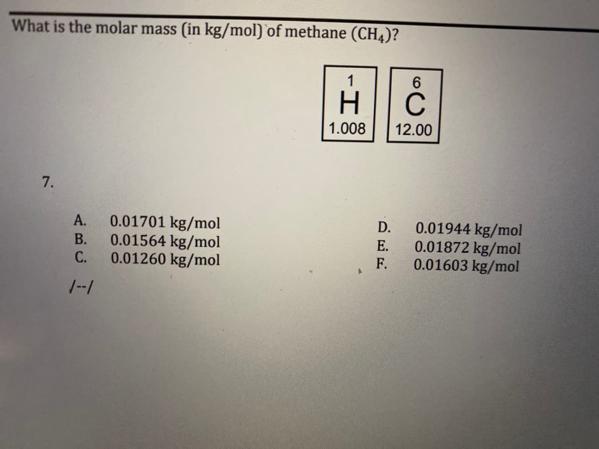 What is the molar mass (in kg/mol) of methane (CH4)?
1
6
H
C
1.008
12.00
7.
0.01701 kg/mol
0.01564 kg/mol
0.01260 kg/mol
A.
B.
C.
1--1
A
D.
E.
F.
0.01944 kg/mol
0.01872 kg/mol
0.01603 kg/mol