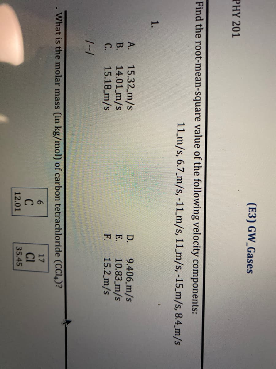 (E3) GW_Gases
PHY 201
Find the root-mean-square value of the following velocity components:
11 m/s, 6.7 m/s, -11_m/s, 11 m/s, -15 m/s, 8.4 m/s
1.
A.
15.32_m/s
D.
9.406 m/s
B.
14.01 m/s
E.
10.83 m/s
C.
15.18 m/s
F.
15.2 m/s
1--1
. What is the molar mass (in kg/mol) of carbon tetrachloride (CC14)?
6
17
C
Cl
12.01
35.45