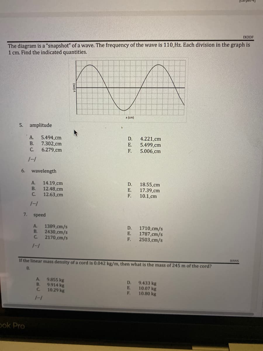 IXODF
The diagram is a "snapshot" of a wave. The frequency of the wave is 110 Hz. Each division in the graph is
1 cm. Find the indicated quantities.
AA
x (cm)
A
D.
5.494 cm
7.302 cm
E.
4.221_cm
5.499 cm
5.006_cm
6.279 cm
F.
A. 14.19 cm
18.55 cm
17.39 cm
B.
12.48 cm
C.
12.63 cm
F.
10.1 cm
1--1
7. speed
A.
1389 cm/s
D.
B.
2430 cm/s
E.
1710 cm/s
1787 cm/s
2503_cm/s
C.
2170 cm/s
F.
If the linear mass density of a cord is 0.042 kg/m, then what is the mass of 245 m of the cord?
8.
A.
9.855 kg
D. 9.433 kg
B.
9.914 kg
E.
10.07 kg
C.
10.29 kg
F.
10.80 kg
1-1
5. amplitude
A.
B.
C.
1--1
6. wavelength
ook Pro
DEE
D.
E.
IVVVS