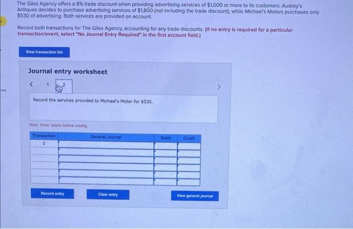 The Giles Agency offers a 8% trade discount when providing advertising services of $1,000 or more to its customers. Audrey's
Antiques decides to purchase advertising services of $1,800 (not including the trade discount), while Michael's Motors purchases only
$530 of advertising. Both services are provided on account.
Record both transactions for The Giles Agency, accounting for any trade discounts. (If no entry is required for a particular
transaction/event, select "No Journal Entry Required" in the first account field.)
View transaction list
Journal entry worksheet
1
ces
Record the services provided to Michael's Motor for $530.
Note: Enter debits before credits.
Transaction
2
General Journal
Debit
Credit
View general journal
Record entry
Clear entry