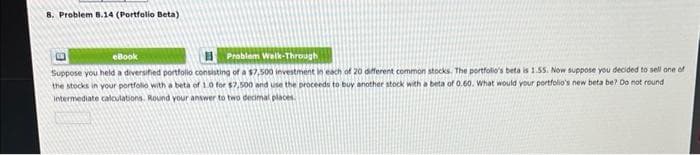 8. Problem 8.14 (Portfolio Beta)
eBook
Problem Walk-Through
Suppose you held a diversified portfolio consisting of a $7,500 investment in each of 20 different common stocks. The portfolio's beta is 1.55. Now suppose you decided to sell one of
the stocks in your portfolio with a beta of 1.0 for $7,500 and use the proceeds to buy another stock with a beta of 0.60. What would your portfolio's new beta be? Do not round
intermediate calculations. Round your answer to two decimal places.