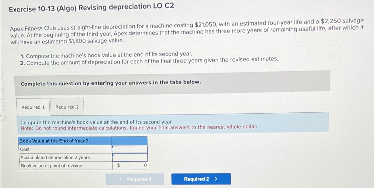 Exercise 10-13 (Algo) Revising depreciation LO C2
Apex Fitness Club uses straight-line depreciation for a machine costing $21,050, with an estimated four-year life and a $2,250 salvage
value. At the beginning of the third year, Apex determines that the machine has three more years of remaining useful life, after which it
will have an estimated $1,800 salvage value.
1. Compute the machine's book value at the end of its second year.
2. Compute the amount of depreciation for each of the final three years given the revised estimates.
Complete this question by entering your answers in the tabs below.
Required 1 Required 2
Compute the machine's book value at the end of its second year.
Note: Do not round intermediate calculations. Round your final answers to the nearest whole dollar.
Book Value at the End of Year 2:
Cost
Accumulated depreciation 2 years
Book value at point of revision
$
0
< Required 1
Required 2 >