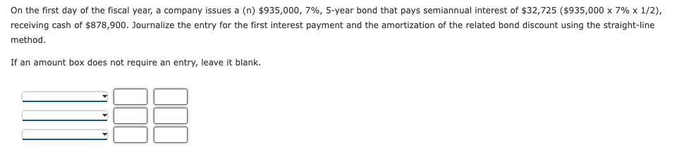 On the first day of the fiscal year, a company issues a (n) $935,000, 7%, 5-year bond that pays semiannual interest of $32,725 ($935,000 x 7% x 1/2),
receiving cash of $878,900. Journalize the entry for the first interest payment and the amortization of the related bond discount using the straight-line
method.
If an amount box does not require an entry, leave it blank.