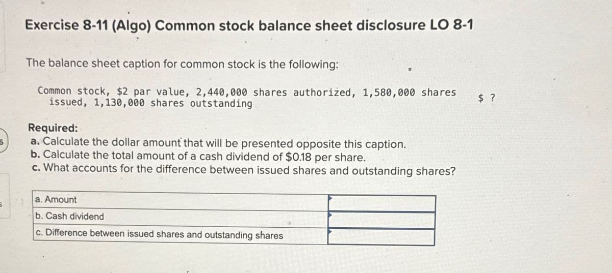 5
Exercise 8-11 (Algo) Common stock balance sheet disclosure LO 8-1
The balance sheet caption for common stock is the following:
Common stock, $2 par value, 2,440,000 shares authorized, 1,580,000 shares
issued, 1,130,000 shares outstanding
Required:
a. Calculate the dollar amount that will be presented opposite this caption.
b. Calculate the total amount of a cash dividend of $0.18 per share.
c. What accounts for the difference between issued shares and outstanding shares?
a. Amount
5
b. Cash dividend
c. Difference between issued shares and outstanding shares
$ ?