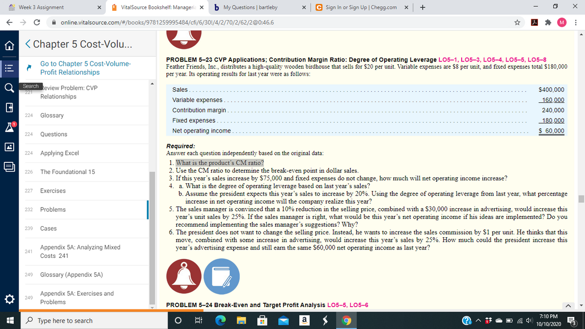 A Week 3 Assignment
1 VitalSource Bookshelf: Manageria X
b My Questions | bartleby
C Sign In or Sign Up | Chegg.com x
A online.vitalsource.com/#/books/9781259995484/cfi/6/30!/4/2/70/2/62/2@0:46.6
A < Chapter 5 Cost-Volu...
Go to Chapter 5 Cost-Volume-
Profit Relationships
PROBLEM 5-23 CVP Applications; Contribution Margin Ratio: Degree of Operating Leverage LO5-1, LO5-3, LO5-4, LO5-5, LO5-8
Feather Friends, Inc., distributes a high-quality wooden birdhouse that sells for $20 per unit. Variable expenses are $8 per unit, and fixed expenses total $180,000
per year. Its operating results for last year were as follows:
Search eview Problem: CVP
Sales
$400,000
221
Relationships
Variable expenses
160,000
Contribution margin
240,000
Glossary
224
Fixed expenses
180.000
Net operating income
$ 60,000
224
Questions
Required:
Answer each question independently based on the original data:
Applying Excel
224
1. What is the product's CM ratio?
2. Use the CM ratio to determine the break-even point in dollar sales.
3. If this year's sales increase by S$75,000 and fixed expenses do not change, how much will net operating income increase?
4. a. What is the degree of operating leverage based on last year's sales?
b. Assume the president expects this year's sales to increase by 20%. Using the degree of operating leverage from last year, what percentage
increase in net operating income will the company realize this year?
5. The sales manager is convinced that a 10% reduction in the selling price, combined with a S30,000 increase in advertising, would increase this
year's unit sales by 25%. If the sales manager is right, what would be this year's net operating income if his ideas are implemented? Do you
recommend implementing the sales manager's suggestions? Why?
6. The president does not want to change the selling price. Instead, he wants to increase the sales commission by S1 per unit. He thinks that this
move, combined with some increase in advertising, would increase this year's sales by 25%. How much could the president increase this
year's advertising expense and still earn the same S60,000 net operating income as last year?
226
The Foundational 15
227
Exercises
232
Problems
239
Cases
Appendix 5A: Analyzing Mixed
241
Costs 241
00
249
Glossary (Appendix 5A)
Appendix 5A: Exercises and
O 249
Problems
PROBLEM 5-24 Break-Even and Target Profit Analysis LO5-5, LO5-6
7:10 PM
P Type here to search
10/10/2020
!
