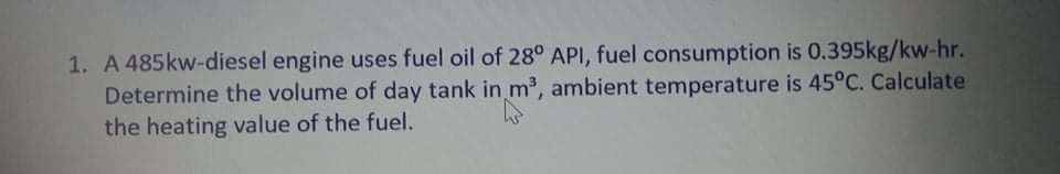 1. A 485kw-diesel engine uses fuel oil of 28° API, fuel consumption is 0.395kg/kw-hr.
Determine the volume of day tank in m3, ambient temperature is 45°C. Calculate
the heating value of the fuel.
