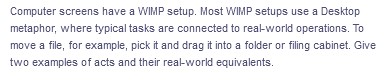 Computer screens have a WIMP setup. Most WIMP setups use a Desktop
metaphor, where typical tasks are connected to real-world operations. To
move a file, for example, pick it and drag it into a folder or filing cabinet. Give
two examples of acts and their real-world equivalents.
