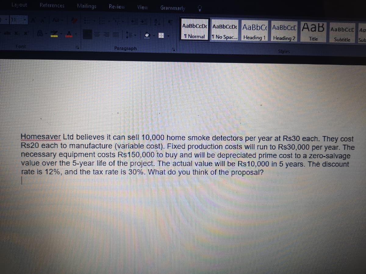 Layout
Mailings Review
Aa- E-E-F
AaBbCcDc AaBbCcD AaBbC AaBbCct AaB AaBbect Au
Fill
Title
Subtitle Sub
Normal T No Spac... Heading 1 Heading 2
Styles
Font
F
Paragraph
Homesaver Ltd believes it can sell 10,000 home smoke detectors per year at Rs30 each. They cost
Rs20 each to manufacture (variable cost). Fixed production costs will run to R$30,000 per year. The
necessary equipment costs R$150,000 to buy and will be depreciated prime cost to a zero-salvage
value over the 5-year life of the project. The actual value will be Rs10,000 in 5 years. The discount
rate is 12%, and the tax rate is 30%. What do you think of the proposal?
References
A ab
View
Grammarly