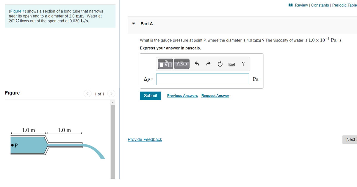 II Review | Constants | Periodic Table
(Figure 1) shows a section of a long tube that narrows
near its open end to a diameter of 2.0 mm. Water at
20°C flows out of the open end at 0.030 L/s.
Part A
What is the gauge pressure at point P, where the diameter is 4.0 mm ? The viscosity of water is 1.0 × 10-3 Pa·s.
Express your answer in pascals.
?
Ap =
Pa
Figure
1 of 1
Submit
Previous Answers Request Answer
1.0 m
1.0 m
Provide Feedback
Next
•P
