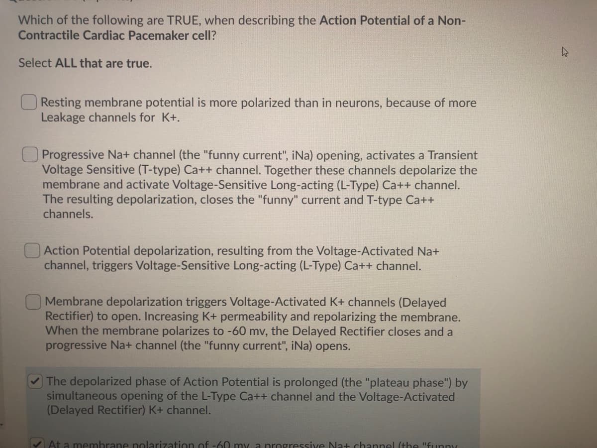 Which of the following are TRUE, when describing the Action Potential of a Non-
Contractile Cardiac Pacemaker cell?
Select ALL that are true.
O Resting membrane potential is more polarized than in neurons, because of more
Leakage channels for K+.
Progressive Na+ channel (the "funny current", iNa) opening, activates a Transient
Voltage Sensitive (T-type) Ca++ channel. Together these channels depolarize the
membrane and activate Voltage-Sensitive Long-acting (L-Type) Ca++ channel.
The resulting depolarization, closes the "funny" current and T-type Ca++
channels.
O Action Potential depolarization, resulting from the Voltage-Activated Na+
channel, triggers Voltage-Sensitive Long-acting (L-Type) Ca++ channel.
OMembrane depolarization triggers Voltage-Activated K+ channels (Delayed
Rectifier) to open. Increasing K+ permeability and repolarizing the membrane.
When the membrane polarizes to -60 mv, the Delayed Rectifier closes and a
progressive Na+ channel (the "funny current", iNa) opens.
The depolarized phase of Action Potential is prolonged (the "plateau phase") by
simultaneous opening of the L-Type Ca++ channel and the Voltage-Activated
(Delayed Rectifier) K+ channel.
V At a membrane polarization of -60 my a progressive Na+ channel (the "funpy
