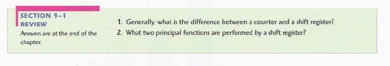 SECTION 9-1
REVIEW
1. Generally, what is the difference between a counter and a shift register?
Answers are at the end of the
2. What two principal functions are performed by a shift register?
chapter.
