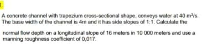 A concrete channel with trapezium cross-sectional shape, conveys water at 40 m³/s.
The base width of the channel is 4m and it has side slopes of 1:1. Calculate the
normal flow depth on a longitudinal slope of 16 meters in 10 000 meters and use a
manning roughness coefficient of 0,017.