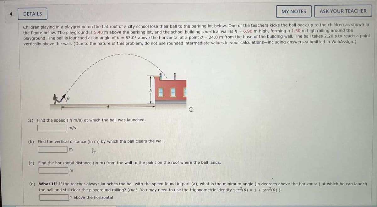 4.
DETAILS
(a) Find the speed (in m/s) at which the ball was launched.
m/s
Children playing in a playground on the flat roof of a city school lose their ball to the parking lot below. One of the teachers kicks the ball back up to the children as shown in
the figure below. The playground is 5.40 m above the parking lot, and the school building's vertical wall is h = 6.90 m high, forming a 1.50 m high railing around the
playground. The ball is launched at an angle of 0 = 53.0° above the horizontal at a point d = 24.0 m from the base of the building wall. The ball takes 2.20 s to reach a point
vertically above the wall. (Due to the nature of this problem, do not use rounded intermediate values in your calculations-including answers submitted in WebAssign.)
(b) Find the vertical distance (in m) by which the ball clears the wall.
hs
m
Ⓡ
(c) Find the horizontal distance (in m) from the wall to the point on the roof where the ball lands.
m
MY NOTES
ASK YOUR TEACHER
(d) What If? If the teacher always launches the ball with the speed found in part (a), what is the minimum angle degrees above the horizontal) at which he can launch
the ball and still clear the playground railing? (Hint: You may need to use the trigonometric identity sec² (0) = 1 + tan²(0).)
above the horizontal