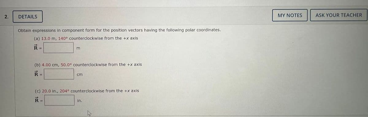 2.
DETAILS
Obtain expressions in component form for the position vectors having the following polar coordinates.
(a) 13.0 m, 140° counterclockwise from the +x axis.
R =
(b) 4.00 cm, 50.0° counterclockwise from the +x axis.
R=
cm
(c) 20.0 in., 204° counterclockwise from the +x axis
R =
in.
MY NOTES
ASK YOUR TEACHER