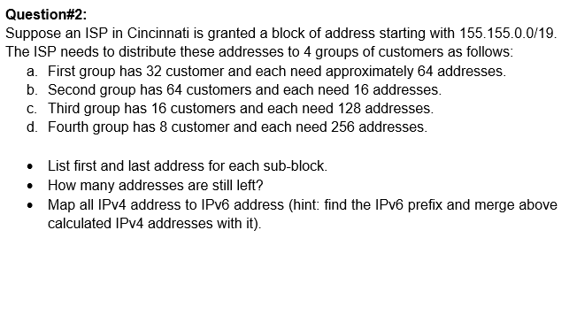 Question#2:
Suppose an ISP in Cincinnati is granted a block of address starting with 155.155.0.0/19.
The ISP needs to distribute these addresses to 4 groups of customers as follows:
a. First group has 32 customer and each need approximately 64 addresses.
b. Second group has 64 customers and each need 16 addresses.
c. Third group has 16 customers and each need 128 addresses.
d. Fourth group has 8 customer and each need 256 addresses.
List first and last address for each sub-block.
• How many addresses are still left?
• Map all IPV4 address to IPV6 address (hint: find the IPV6 prefix and merge above
calculated IPV4 addresses with it).
