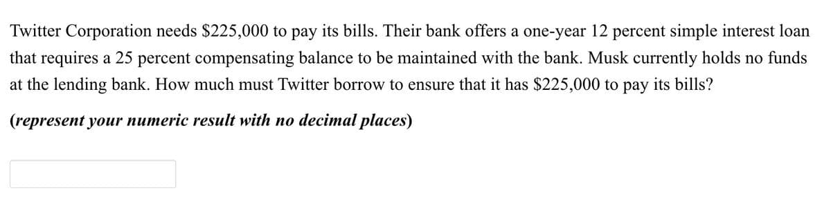 Twitter Corporation needs $225,000 to pay its bills. Their bank offers a one-year 12 percent simple interest loan
that requires a 25 percent compensating balance to be maintained with the bank. Musk currently holds no funds
at the lending bank. How much must Twitter borrow to ensure that it has $225,000 to pay its bills?
(represent your numeric result with no decimal places)