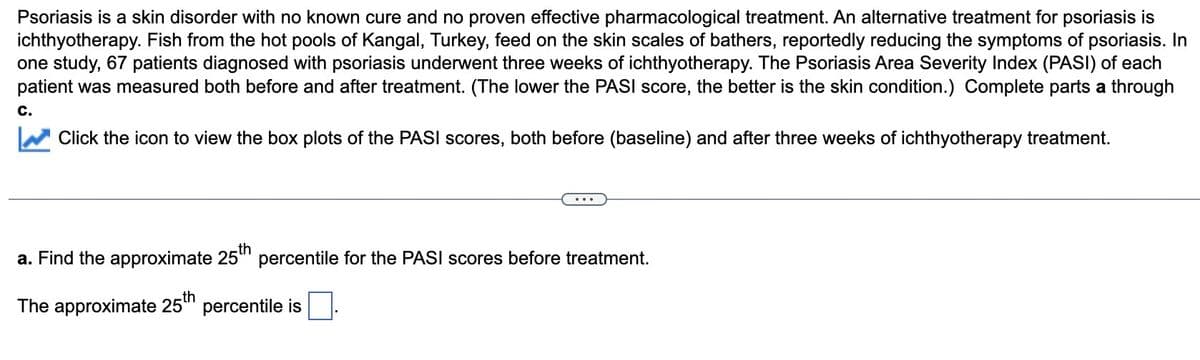 Psoriasis is a skin disorder with no known cure and no proven effective pharmacological treatment. An alternative treatment for psoriasis is
ichthyotherapy. Fish from the hot pools of Kangal, Turkey, feed on the skin scales of bathers, reportedly reducing the symptoms of psoriasis. In
one study, 67 patients diagnosed with psoriasis underwent three weeks of ichthyotherapy. The Psoriasis Area Severity Index (PASI) of each
patient was measured both before and after treatment. (The lower the PASI score, the better is the skin condition.) Complete parts a through
C.
Click the icon to view the box plots of the PASI scores, both before (baseline) and after three weeks of ichthyotherapy treatment.
a. Find the approximate 25th percentile for the PASI scores before treatment.
The approximate 25th percentile is