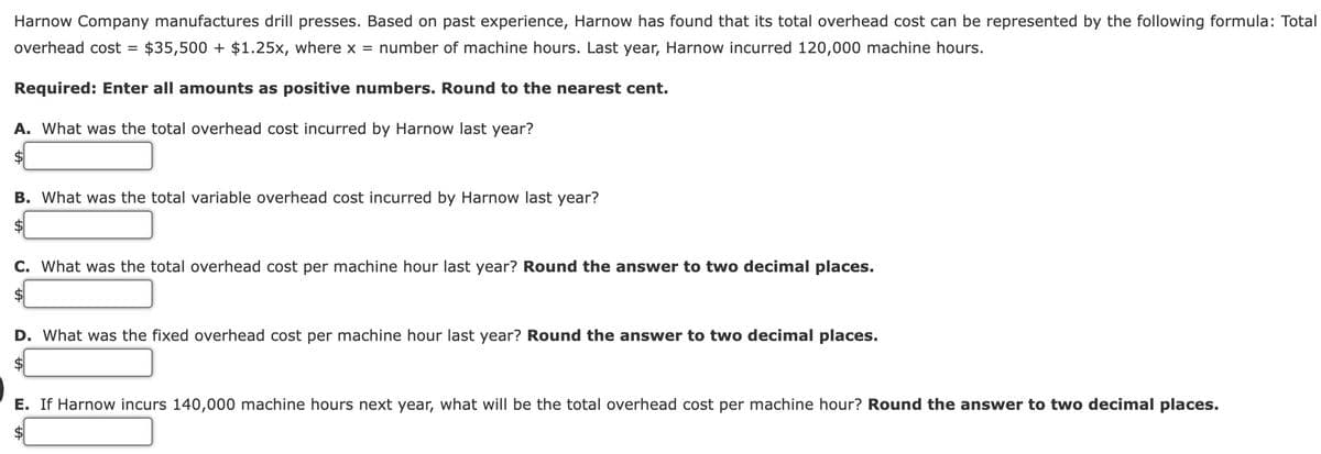 Harnow Company manufactures drill presses. Based on past experience, Harnow has found that its total overhead cost can be represented by the following formula: Total
overhead cost = $35,500+ $1.25x, where x = number of machine hours. Last year, Harnow incurred 120,000 machine hours.
Required: Enter all amounts as positive numbers. Round to the nearest cent.
A. What was the total overhead cost incurred by Harnow last year?
$
B. What was the total variable overhead cost incurred by Harnow last year?
$
C. What was the total overhead cost per machine hour last year? Round the answer to two decimal places.
$
D. What was the fixed overhead cost per machine hour last year? Round the answer to two decimal places.
E. If Harnow incurs 140,000 machine hours next year, what will be the total overhead cost per machine hour? Round the answer to two decimal places.