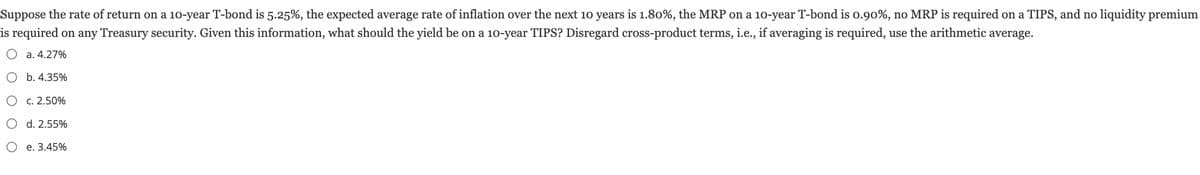 Suppose the rate of return on a 10-year T-bond is 5.25%, the expected average rate of inflation over the next 10 years is 1.80%, the MRP on a 10-year T-bond is 0.90%, no MRP is required on a TIPS, and no liquidity premium
is required on any Treasury security. Given this information, what should the yield be on a 10-year TIPS? Disregard cross-product terms, i.e., if averaging is required, use the arithmetic average.
O a. 4.27%
O b. 4.35%
O c. 2.50%
d. 2.55%
O e. 3.45%