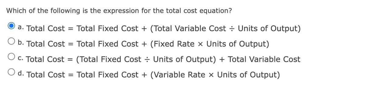 Which of the following is the expression for the total cost equation?
a. Total Cost = Total Fixed Cost + (Total Variable Cost Units of Output)
b. Total Cost = Total Fixed Cost + (Fixed Rate × Units of Output)
O c. Total Cost =
(Total Fixed Cost
Units of Output) + Total Variable Cost
O d. Total Cost =
Total Fixed Cost + (Variable Rate x Units of Output)