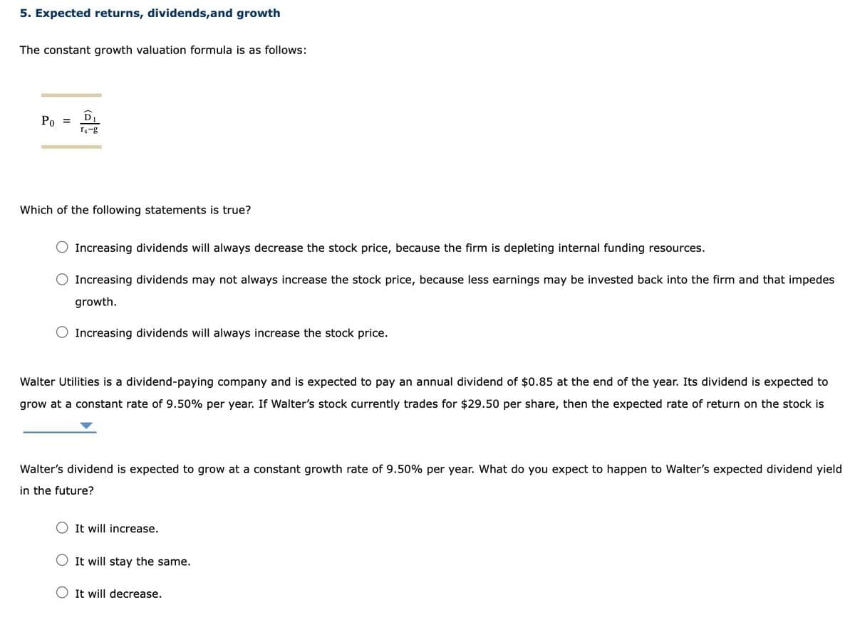 5. Expected returns, dividends, and growth
The constant growth valuation formula is as follows:
Po
D
Is-g
Which of the following statements is true?
O Increasing dividends will always decrease the stock price, because the firm is depleting internal funding resources.
Increasing dividends may not always increase the stock price, because less earnings may be invested back into the firm and that impedes
growth.
Increasing dividends will always increase the stock price.
Walter Utilities is a dividend-paying company and is expected to pay an annual dividend of $0.85 at the end of the year. Its dividend is expected to
grow at a constant rate of 9.50% per year. If Walter's stock currently trades for $29.50 per share, then the expected rate of return on the stock is
Walter's dividend is expected to grow at a constant growth rate of 9.50% per year. What do you expect to happen to Walter's expected dividend yield
in the future?
It will increase.
It will stay the same.
O It will decrease.