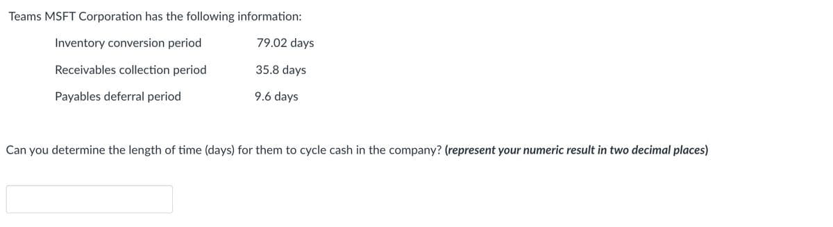 Teams MSFT Corporation has the following information:
Inventory conversion period
79.02 days
Receivables collection period
35.8 days
Payables deferral period
9.6 days
Can you determine the length of time (days) for them to cycle cash in the company? (represent your numeric result in two decimal places)