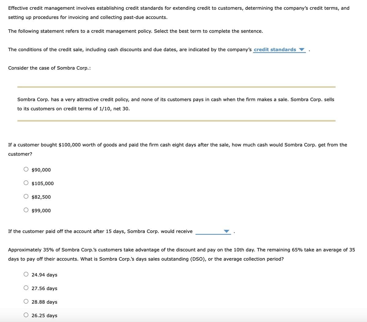 Effective credit management involves establishing credit standards for extending credit to customers, determining the company's credit terms, and
setting up procedures for invoicing and collecting past-due accounts.
The following statement refers to a credit management policy. Select the best term to complete the sentence.
The conditions of the credit sale, including cash discounts and due dates, are indicated by the company's credit standards
Consider the case of Sombra Corp.:
Sombra Corp. has a very attractive credit policy, and none of its customers pays in cash when the firm makes a sale. Sombra Corp. sells
to its customers on credit terms of 1/10, net 30.
If a customer bought $100,000 worth of goods and paid the firm cash eight days after the sale, how much cash would Sombra Corp. get from the
customer?
$90,000
O $105,000
$82,500
$99,000
If the customer paid off the account after 15 days, Sombra Corp. would receive
Approximately 35% of Sombra Corp.'s customers take advantage of the discount and pay on the 10th day. The remaining 65% take an average of 35
days to pay off their accounts. What is Sombra Corp.'s days sales outstanding (DSO), or the average collection period?
O 24.94 days
O 27.56 days
28.88 days
26.25 days