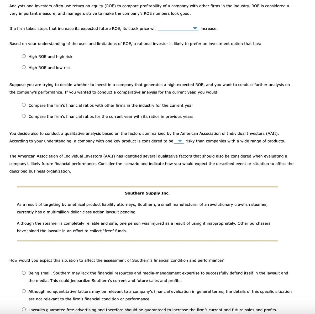 Analysts and investors often use return on equity (ROE) to compare profitability of a company with other firms in the industry. ROE is considered a
very important measure, and managers strive to make the company's ROE numbers look good.
If a firm takes steps that increase its expected future ROE, its stock price will
Based on your understanding of the uses and limitations of ROE, a rational investor is likely to prefer an investment option that has:
O High ROE and high risk
O High ROE and low risk
increase.
Suppose you are trying to decide whether to invest in a company that generates a high expected ROE, and you want to conduct further analysis on
the company's performance. If you wanted to conduct a comparative analysis for the current year, you would:
O Compare the firm's financial ratios with other firms in the industry for the current year
Compare the firm's financial ratios for the current year with its ratios in previous years
You decide also to conduct a qualitative analysis based on the factors summarized by the American Association of Individual Investors (AAII).
According to your understanding, a company with one key product is considered to be risky than companies with a wide range of products.
The American Association of Individual Investors (AAII) has identified several qualitative factors that should also be considered when evaluating a
company's likely future financial performance. Consider the scenario and indicate how you would expect the described event or situation to affect the
described business organization.
Southern Supply Inc.
As a result of targeting by unethical product liability attorneys, Southern, a small manufacturer of a revolutionary crawfish steamer,
currently has a multimillion-dollar class action lawsuit pending.
Although the steamer is completely reliable and safe, one person was injured as a result of using it inappropriately. Other purchasers
have joined the lawsuit in an effort to collect "free" funds.
How would you expect this situation to affect the assessment of Southern's financial condition and performance?
O Being small, Southern may lack the financial resources and media-management expertise to successfully defend itself in the lawsuit and
the media. This could jeopardize Southern's current and future sales and profits.
O Although nonquantitative factors may be relevant to a company's financial evaluation in general terms, the details of this specific situation
are not relevant to the firm's financial condition or performance.
O Lawsuits guarantee free advertising and therefore should be guaranteed to increase the firm's current and future sales and profits.