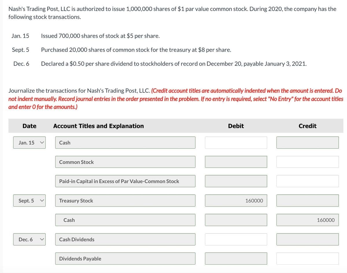 Nash's Trading Post, LLC is authorized to issue 1,000,000 shares of $1 par value common stock. During 2020, the company has the
following stock transactions.
Jan. 15
Sept. 5
Dec. 6
Journalize the transactions for Nash's Trading Post, LLC. (Credit account titles are automatically indented when the amount is entered. Do
not indent manually. Record journal entries in the order presented in the problem. If no entry is required, select "No Entry" for the account titles
and enter O for the amounts.)
Date
Jan. 15
Issued 700,000 shares of stock at $5 per share.
Purchased 20,000 shares of common stock for the treasury at $8 per share.
Declared a $0.50 per share dividend to stockholders of record on December 20, payable January 3, 2021.
Sept. 5 V
Dec. 6
Account Titles and Explanation
Cash
Common Stock
Paid-in Capital in Excess of Par Value-Common Stock
Treasury Stock
Cash
Cash Dividends
Dividends Payable
Debit
160000
II
Credit
160000