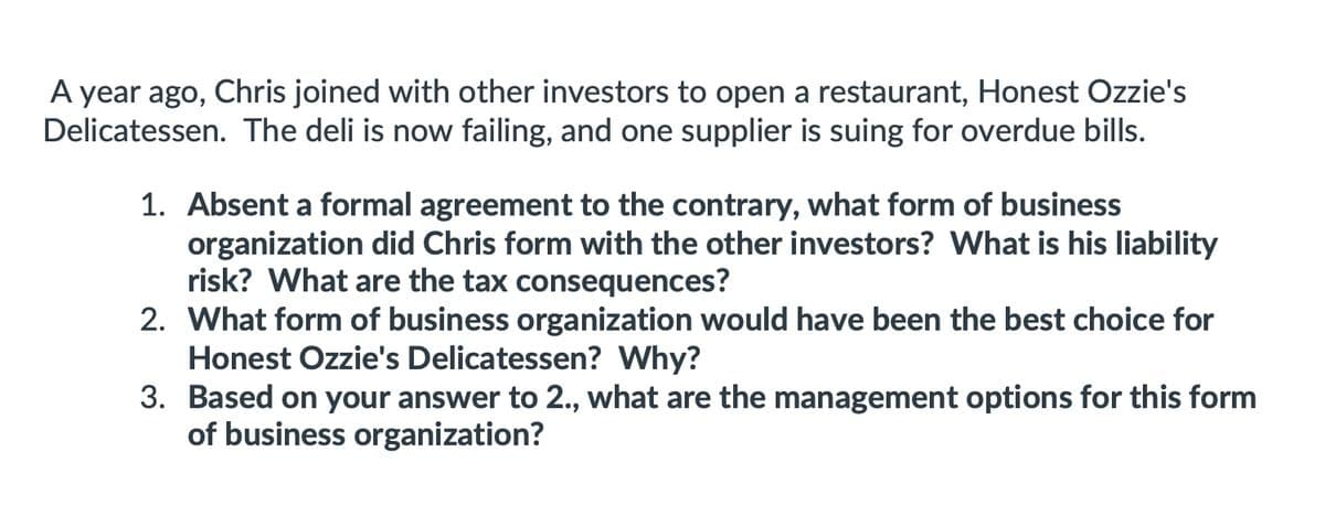 A year ago, Chris joined with other investors to open a restaurant, Honest Ozzie's
Delicatessen. The deli is now failing, and one supplier is suing for overdue bills.
1. Absent a formal agreement to the contrary, what form of business
organization did Chris form with the other investors? What is his liability
risk? What are the tax consequences?
2. What form of business organization would have been the best choice for
Honest Ozzie's Delicatessen? Why?
3. Based on your answer to 2., what are the management options for this form
of business organization?