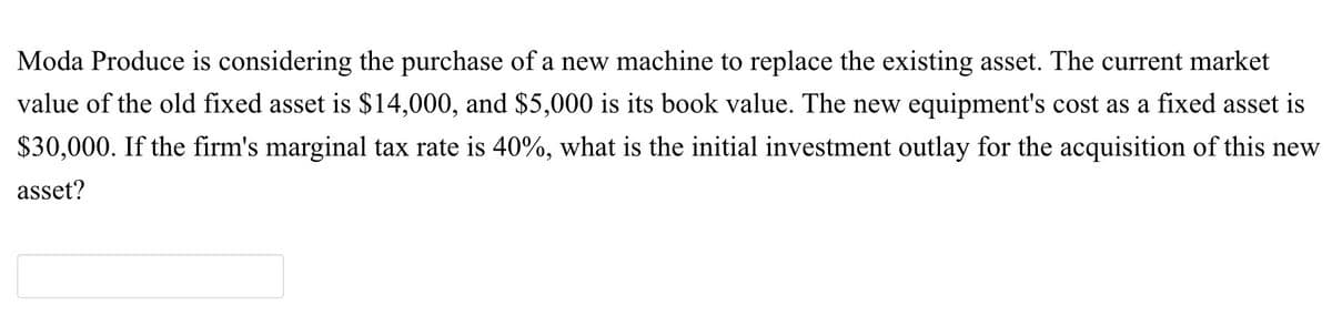 Moda Produce is considering the purchase of a new machine to replace the existing asset. The current market
value of the old fixed asset is $14,000, and $5,000 is its book value. The new equipment's cost as a fixed asset is
$30,000. If the firm's marginal tax rate is 40%, what is the initial investment outlay for the acquisition of this new
asset?