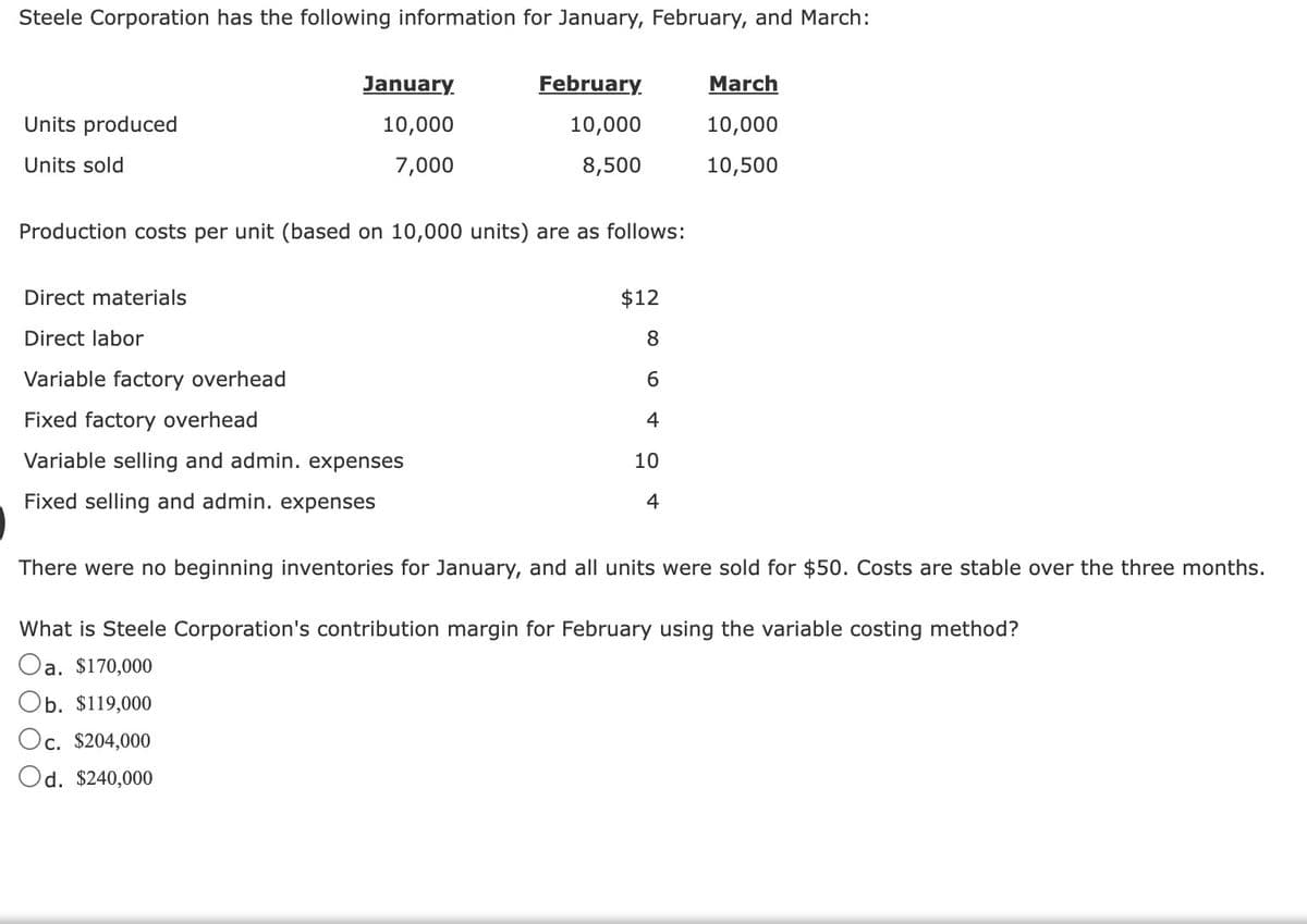 Steele Corporation has the following information for January, February, and March:
Units produced
Units sold
January
10,000
7,000
February
10,000
8,500
Production costs per unit (based on 10,000 units) are as follows:
Direct materials
Direct labor
Variable factory overhead
Fixed factory overhead
Variable selling and admin. expenses
Fixed selling and admin. expenses
$12
8
6
4
10
4
March
10,000
10,500
There were no beginning inventories for January, and all units were sold for $50. Costs are stable over the three months.
What is Steele Corporation's contribution margin for February using the variable costing method?
Oa. $170,000
Ob. $119,000
Oc. $204,000
Od. $240,000