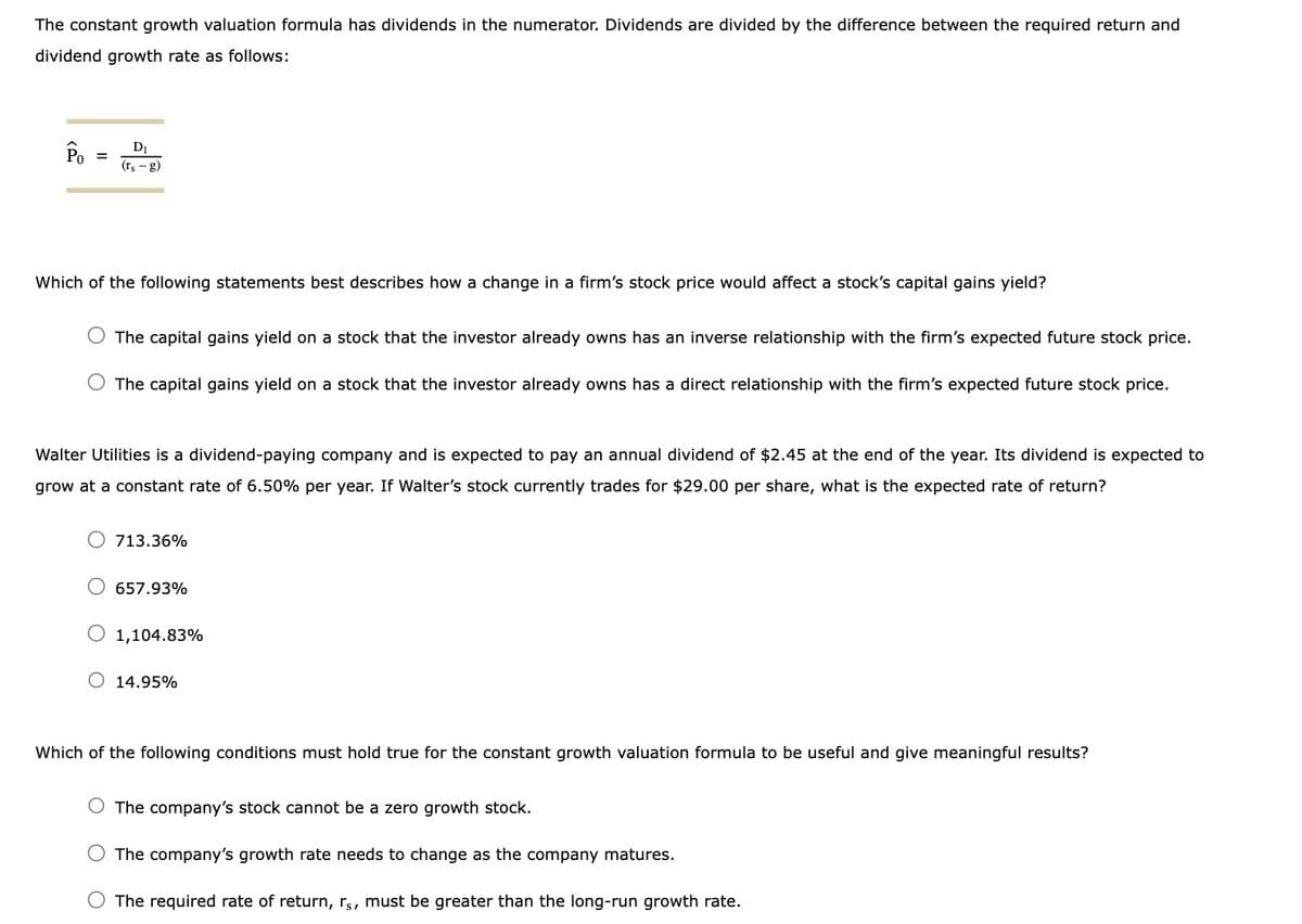 The constant growth valuation formula has dividends in the numerator. Dividends are divided by the difference between the required return and
dividend growth rate as follows:
Po
=
D₁
(Is - g)
Which of the following statements best describes how a change in a firm's stock price would affect a stock's capital gains yield?
The capital gains yield on a stock that the investor already owns has an inverse relationship with the firm's expected future stock price.
The capital gains yield on a stock that the investor already owns has a direct relationship with the firm's expected future stock price.
Walter Utilities is a dividend-paying company and is expected to pay an annual dividend of $2.45 at the end of the year. Its dividend is expected to
grow at a constant rate of 6.50% per year. If Walter's stock currently trades for $29.00 per share, what is the expected rate of return?
713.36%
657.93%
1,104.83%
14.95%
Which of the following conditions must hold true for the constant growth valuation formula to be useful and give meaningful results?
O The company's stock cannot be a zero growth stock.
The company's growth rate needs to change as the company matures.
The required rate of return, rs, must be greater than the long-run growth rate.