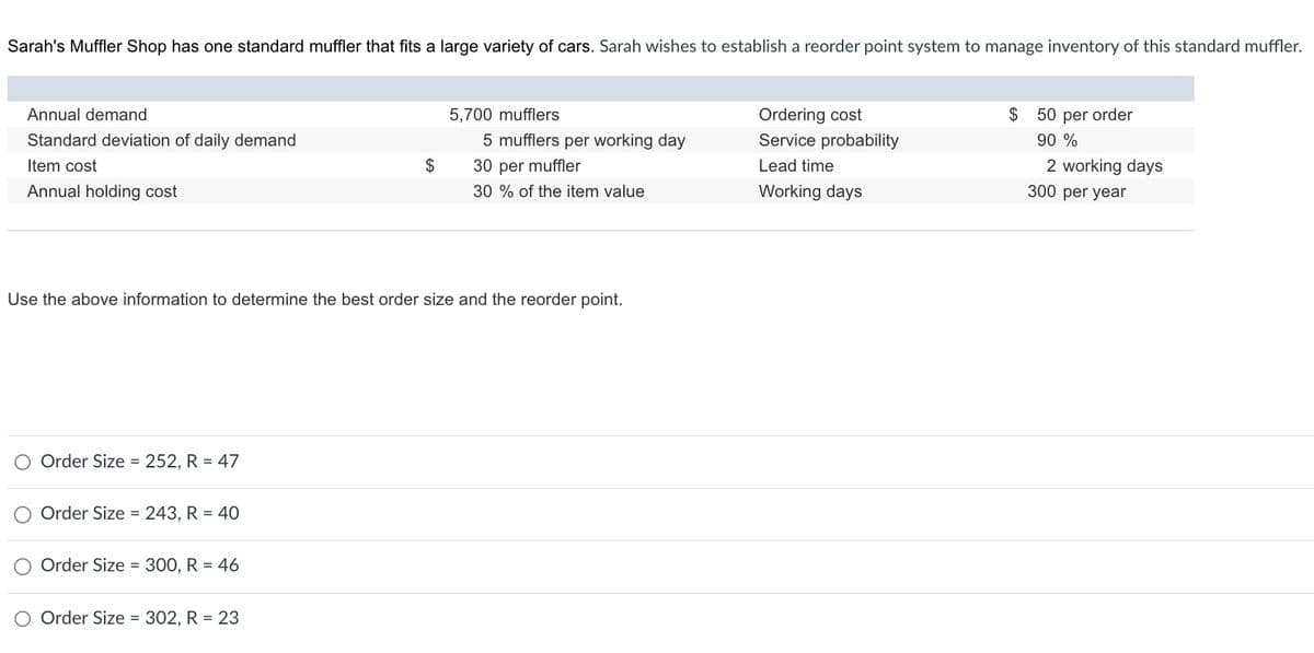 Sarah's Muffler Shop has one standard muffler that fits a large variety of cars. Sarah wishes to establish a reorder point system to manage inventory of this standard muffler.
Annual demand
Standard deviation of daily demand
Item cost
Annual holding cost
5,700 mufflers
5 mufflers per working day
30 per muffler
30% of the item value
Use the above information to determine the best order size and the reorder point.
Order Size = 252, R = 47
Order Size = 243, R = 40
Order Size = 300, R = 46
O Order Size = 302, R = 23
Ordering cost
Service probability
Lead time
Working days
$ 50 per order
90 %
2 working days
300 per year