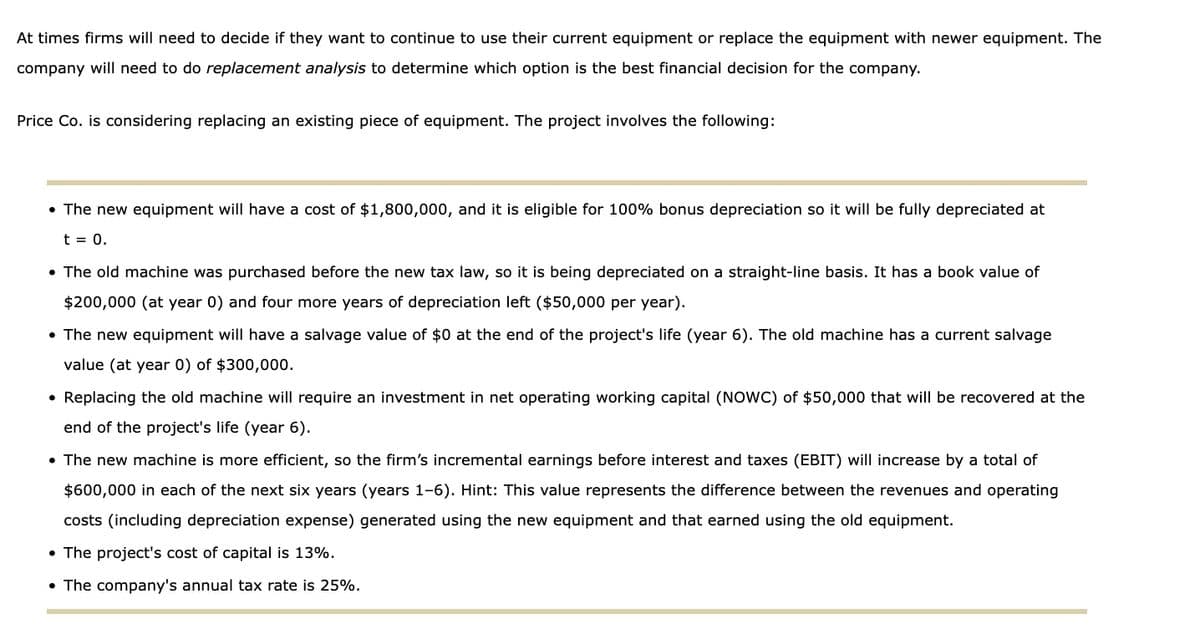 At times firms will need to decide if they want to continue to use their current equipment or replace the equipment with newer equipment. The
company will need to do replacement analysis to determine which option is the best financial decision for the company.
Price Co. is considering replacing an existing piece of equipment. The project involves the following:
• The new equipment will have a cost of $1,800,000, and it is eligible for 100% bonus depreciation so it will be fully depreciated at
t = 0.
• The old machine was purchased before the new tax law, so it is being depreciated on a straight-line basis. It has a book value of
$200,000 (at year 0) and four more years of depreciation left ($50,000 per year).
• The new equipment will have a salvage value of $0 at the end of the project's life (year 6). The old machine has a current salvage
value (at year 0) of $300,000.
• Replacing the old machine will require an investment in net operating working capital (NOWC) of $50,000 that will be recovered at the
end of the project's life (year 6).
• The new machine is more efficient, so the firm's incremental earnings before interest and taxes (EBIT) will increase by a total of
$600,000 in each of the next six years (years 1-6). Hint: This value represents the difference between the revenues and operating
costs (including depreciation expense) generated using the new equipment and that earned using the old equipment.
• The project's cost of capital is 13%.
• The company's annual tax rate is 25%.