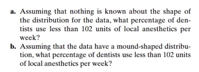 a. Assuming that nothing is known about the shape of
the distribution for the data, what percentage of den-
tists use less than 102 units of local anesthetics per
week?
b. Assuming that the data have a mound-shaped distribu-
tion, what percentage of dentists use less than 102 units
of local anesthetics per week?