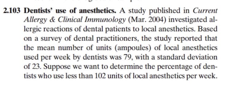 2.103 Dentists' use of anesthetics. A study published in Current
Allergy & Clinical Immunology (Mar. 2004) investigated al-
lergic reactions of dental patients to local anesthetics. Based
on a survey of dental practitioners, the study reported that
the mean number of units (ampoules) of local anesthetics
used per week by dentists was 79, with a standard deviation
of 23. Suppose we want to determine the percentage of den-
tists who use less than 102 units of local anesthetics per week.