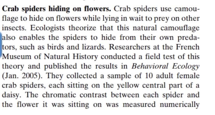 Crab spiders hiding on flowers. Crab spiders use camou-
flage to hide on flowers while lying in wait to prey on other
insects. Ecologists theorize that this natural camouflage
also enables the spiders to hide from their own preda-
tors, such as birds and lizards. Researchers at the French
Museum of Natural History conducted a field test of this
theory and published the results in Behavioral Ecology
(Jan. 2005). They collected a sample of 10 adult female
crab spiders, each sitting on the yellow central part of a
daisy. The chromatic contrast between each spider and
the flower it was sitting on was measured numerically