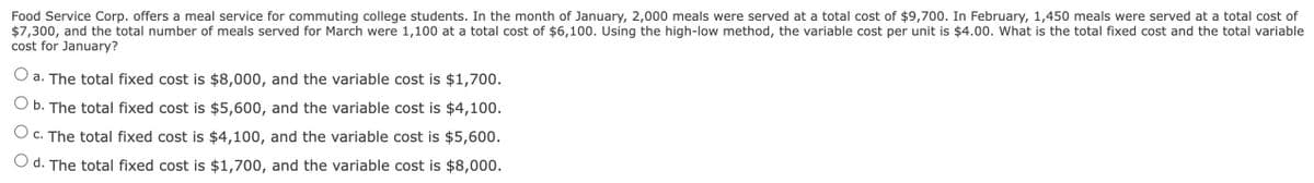 Food Service Corp. offers a meal service for commuting college students. In the month of January, 2,000 meals were served at a total cost of $9,700. In February, 1,450 meals were served at a total cost of
$7,300, and the total number of meals served for March were 1,100 at a total cost of $6,100. Using the high-low method, the variable cost per unit is $4.00. What is the total fixed cost and the total variable
cost for January?
a. The total fixed cost is $8,000, and the variable cost is $1,700.
b. The total fixed cost is $5,600, and the variable cost is $4,100.
O c. The total fixed cost is $4,100, and the variable cost is $5,600.
d. The total fixed cost is $1,700, and the variable cost is $8,000.